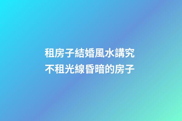 租房子結婚風水講究 不租光線昏暗的房子
